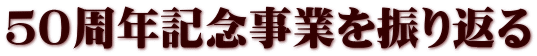 ５０周年記念事業を振り返る