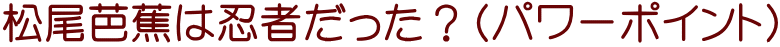 松尾芭蕉は忍者だった？（パワーポイント）