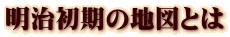 明治初期の地図とは