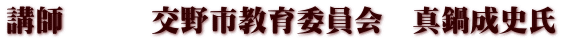 講師　　　交野市教育委員会　真鍋成史氏