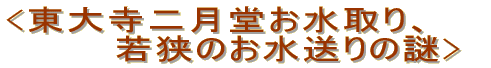 <東大寺二月堂お水取り、 　　　　若狭のお水送りの謎>