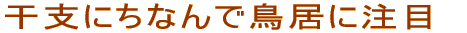 干支にちなんで鳥居に注目